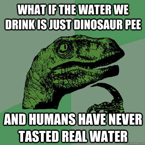 what if the water we drink is just dinosaur pee  and humans have never tasted real water  Philosoraptor