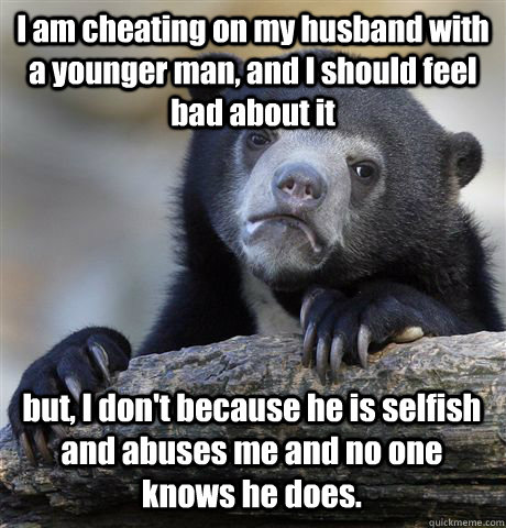 I am cheating on my husband with a younger man, and I should feel bad about it but, I don't because he is selfish and abuses me and no one knows he does.  Confession Bear