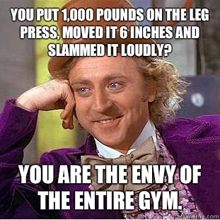 You put 1,000 pounds on the leg press, moved it 6 inches and slammed it loudly? You are the envy of the entire gym.  Condescending Wonka