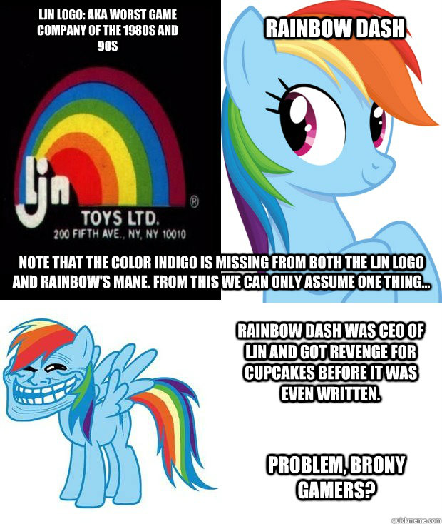 LJN LOGO
AKA: worst video game 
company ever during the 1980s Rainbow Dash Note that the color indigo is missing from both the LJN logo and Rainbow's mane. From this we can only assume one thing... Rainbow Dash was CEO of LJN and got revenge for Cupcakes  - LJN LOGO
AKA: worst video game 
company ever during the 1980s Rainbow Dash Note that the color indigo is missing from both the LJN logo and Rainbow's mane. From this we can only assume one thing... Rainbow Dash was CEO of LJN and got revenge for Cupcakes   Trolldash