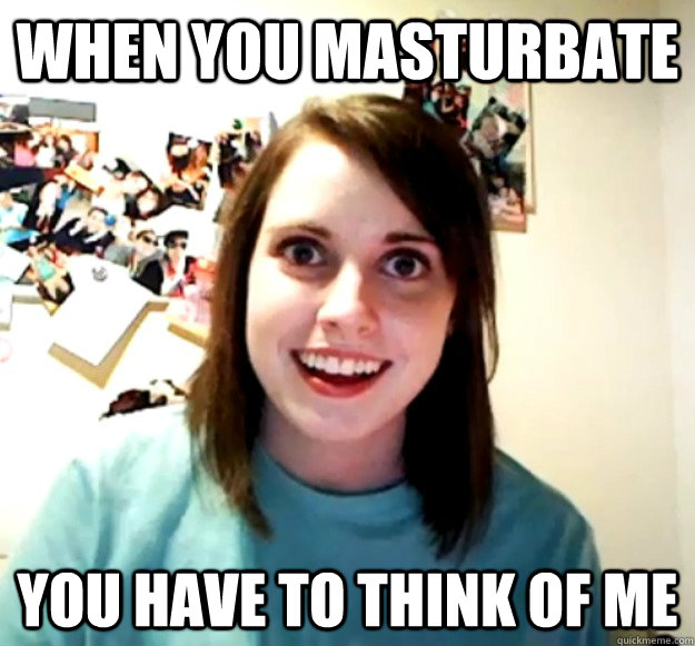 when you masturbate you have to think of me  Overly Attached Girlfriend