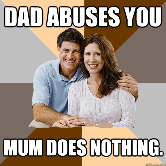 dad abuses you mum does nothing.   Scumbag Parents