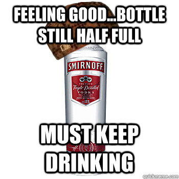 feeling good...bottle still half full must keep drinking  Scumbag Alcohol