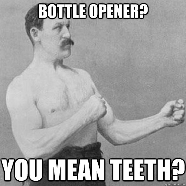 BOTTLE OPENER? YOU mean teeth?  overly manly man