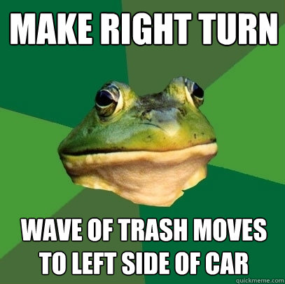 Make right turn wave of trash moves to left side of car - Make right turn wave of trash moves to left side of car  Foul Bachelor Frog