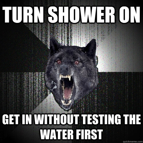 turn shower on get in without testing the water first  Insanity Wolf