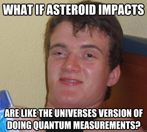 What if asteroid impacts are like the universes version of doing quantum measurements?  10 Guy