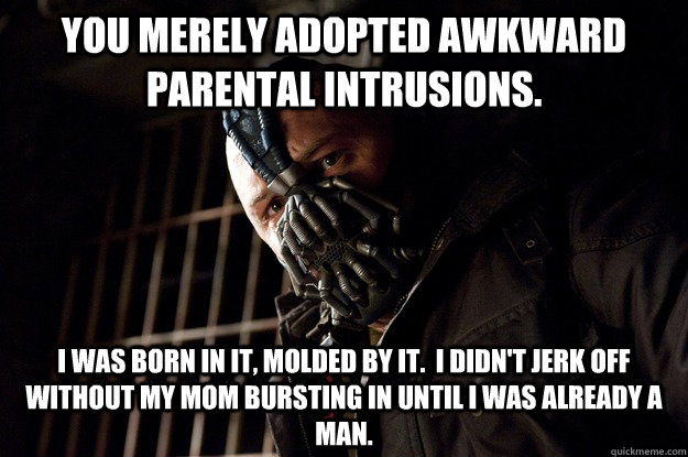 You merely adopted awkward parental intrusions. I was born in it, molded by it.  I didn't jerk off without my mom bursting in until I was already a man.  Angry Bane