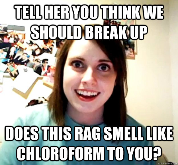 Tell her you think we should break up Does this rag smell like chloroform to you? - Tell her you think we should break up Does this rag smell like chloroform to you?  Overly Attached Girlfriend