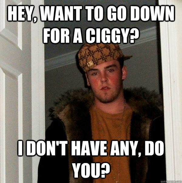 Hey, want to go down for a ciggy? I don't have any, do you?  Scumbag Steve