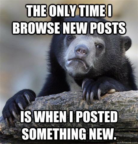 The only time i browse new posts  Is when I posted something new.  - The only time i browse new posts  Is when I posted something new.   Confession Bear