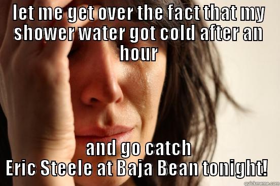 First World Problem - LET ME GET OVER THE FACT THAT MY SHOWER WATER GOT COLD AFTER AN HOUR AND GO CATCH ERIC STEELE AT BAJA BEAN TONIGHT!  First World Problems