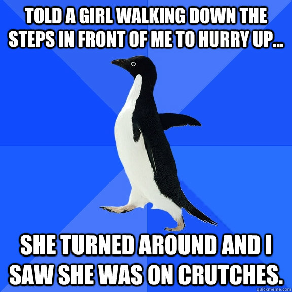 Told a girl walking down the steps in front of me to hurry up...  She turned around and I saw she was on crutches. - Told a girl walking down the steps in front of me to hurry up...  She turned around and I saw she was on crutches.  Socially Awkward Penguin
