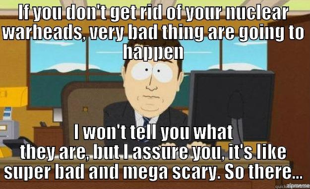 IF YOU DON'T GET RID OF YOUR NUCLEAR WARHEADS, VERY BAD THING ARE GOING TO HAPPEN I WON'T TELL YOU WHAT THEY ARE, BUT I ASSURE YOU, IT'S LIKE SUPER BAD AND MEGA SCARY. SO THERE... aaaand its gone