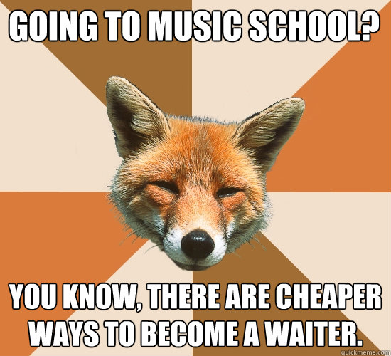 Going to music school?
 You know, there are cheaper ways to become a waiter.  Condescending Fox