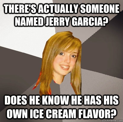 There's actually someone named Jerry Garcia? Does he know he has his own ice cream flavor?  Musically Oblivious 8th Grader