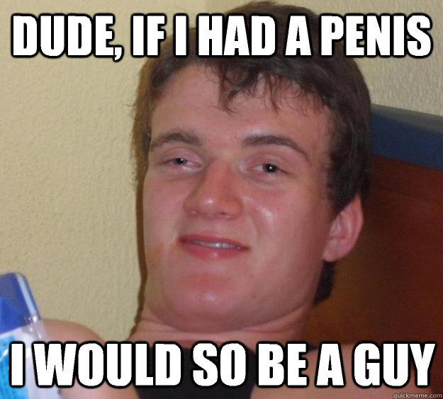 Dude, if I had a penis I would so be a guy - Dude, if I had a penis I would so be a guy  10 Guy