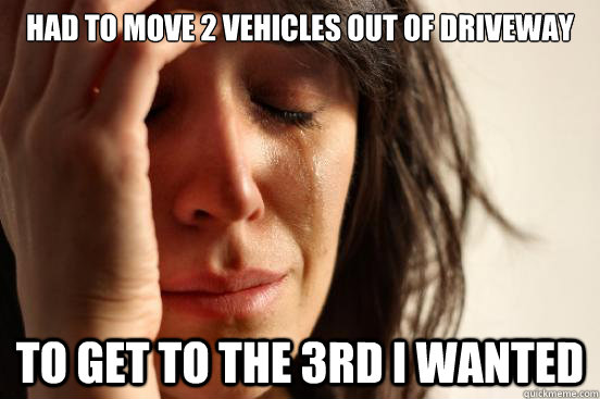 had to move 2 vehicles out of driveway To get to the 3rd i wanted  First World Problems