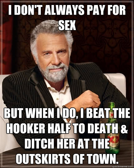 I don't always pay for sex But when I do, I beat the hooker half to death & ditch her at the outskirts of town. - I don't always pay for sex But when I do, I beat the hooker half to death & ditch her at the outskirts of town.  The Most Interesting Man In The World