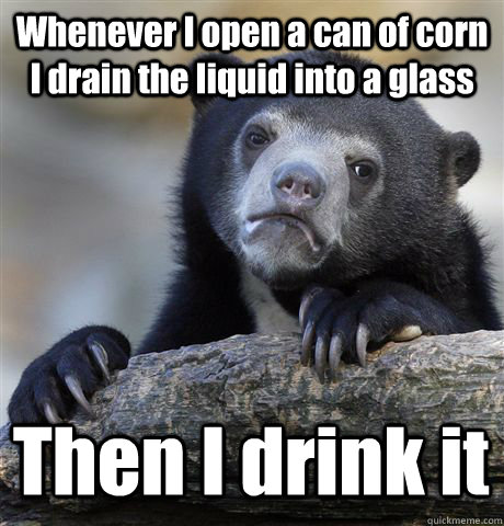 Whenever I open a can of corn I drain the liquid into a glass Then I drink it  Confession Bear