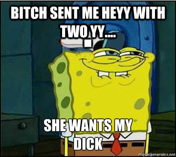 BITCH SENT ME HEYY WITH TWO YY.... SHE WANTS MY
DICK  Spongebob