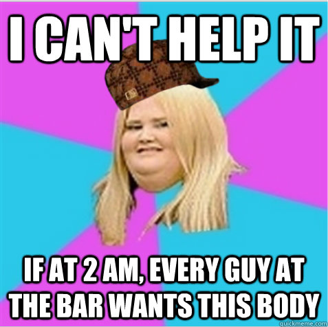 I can't help it if at 2 AM, every guy at the bar wants this body  scumbag fat girl