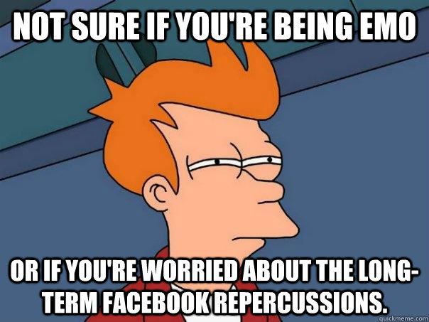 Not sure if you're being emo Or if you're worried about the long-term facebook repercussions.  Futurama Fry