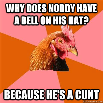 Why does Noddy have a bell on his hat? Because he's a cunt  Anti-Joke Chicken