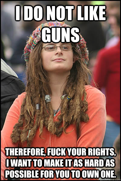 I DO NOT LIKE GUNS THEREFORE, FUCK YOUR RIGHTS, I WANT TO MAKE IT AS HARD AS POSSIBLE FOR YOU TO OWN ONE.  College Liberal