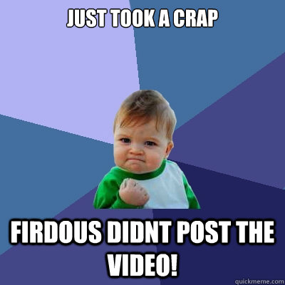 Just took a crap Firdous didnt post the video!  Success Kid