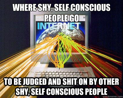 Where shy, self conscious people go  to be judged and shit on by other shy, self conscious people  