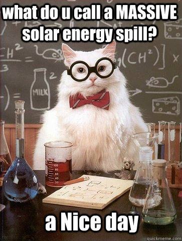 what do u call a MASSIVE solar energy spill? a Nice day  Chemistry Cat