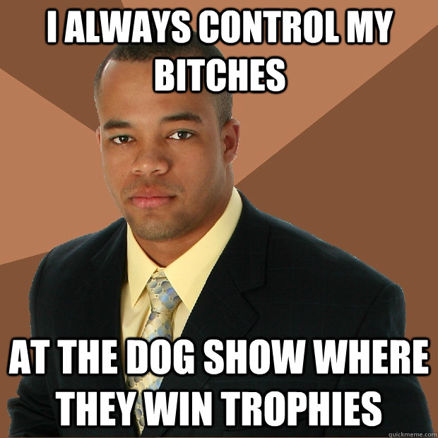 I always control my bitches at the dog show where they win trophies  Successful Black Man