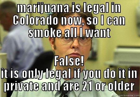 know the law - MARIJUANA IS LEGAL IN COLORADO NOW, SO I CAN SMOKE ALL I WANT FALSE! IT IS ONLY LEGAL IF YOU DO IT IN PRIVATE AND ARE 21 OR OLDER Schrute