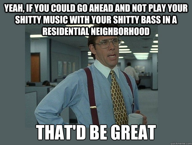 YEAH, IF YOU COULD GO AHEAD AND NOT PLAY YOUR SHITTY MUSIC WITH YOUR SHITTY BASS IN A RESIDENTIAL NEIGHBORHOOD That'd be great - YEAH, IF YOU COULD GO AHEAD AND NOT PLAY YOUR SHITTY MUSIC WITH YOUR SHITTY BASS IN A RESIDENTIAL NEIGHBORHOOD That'd be great  Office Space Lumbergh