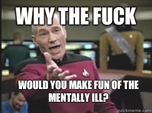 why the fuck Would you make fun of the mentally ill?  Annoyed Picard