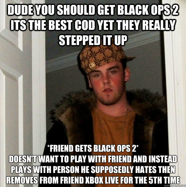Dude you should get black ops 2 its the best cod yet they really stepped it up *Friend gets black ops 2*
Doesn't want to play with friend and instead plays with person he supposedly hates then removes from friend xbox live for the 5th time - Dude you should get black ops 2 its the best cod yet they really stepped it up *Friend gets black ops 2*
Doesn't want to play with friend and instead plays with person he supposedly hates then removes from friend xbox live for the 5th time  Scumbag Steve