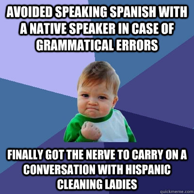 Avoided speaking spanish with a native speaker in case of grammatical errors Finally got the nerve to carry on a conversation with Hispanic cleaning ladies  Success Kid