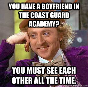 You have a boyfriend in the coast guard academy? You must see each other all the time.  Condescending Wonka