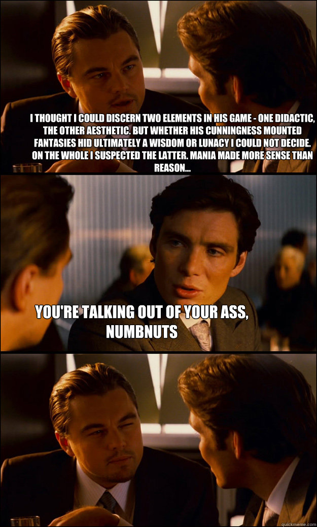 I thought i could discern two elements in his game - one didactic, the other aesthetic. but whether his cunningness mounted fantasies hid ultimately a wisdom or lunacy i could not decide. on the whole i suspected the latter. mania made more sense than rea - I thought i could discern two elements in his game - one didactic, the other aesthetic. but whether his cunningness mounted fantasies hid ultimately a wisdom or lunacy i could not decide. on the whole i suspected the latter. mania made more sense than rea  Inception