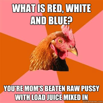 What is red, white and blue? You're Mom's beaten raw pussy with load juice mixed in  Anti-Joke Chicken