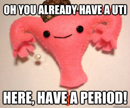 Oh you already have a UTI Here, have a period!  Scumbag Uterus