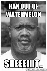 ran out of watermelon Sheeeiiit..  