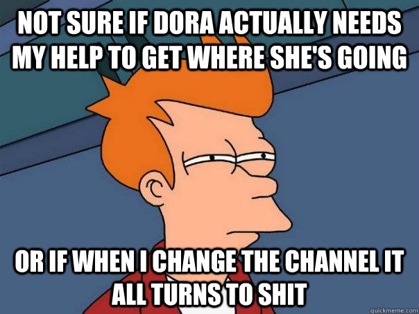 Not sure if dora actually needs my help to get where she's going or if when I change the channel it all turns to shit  Futurama Fry