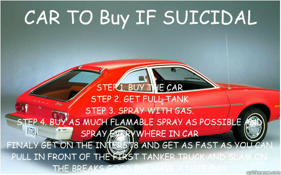 CAR TO Buy IF SUICIDAL STEP 1. BUY THE CAR 
STEP 2. GET FULL TANK
STEP 3. SPRAY WITH GAS.
STEP 4. BUY AS MUCH FLAMABLE SPRAY AS POSSIBLE AND SPRAY EVERYWHERE IN CAR 
FINALY GET ON THE INTERST8 AND GET AS FAST AS YOU CAN PULL IN FRONT OF THE FIRST TANKER T - CAR TO Buy IF SUICIDAL STEP 1. BUY THE CAR 
STEP 2. GET FULL TANK
STEP 3. SPRAY WITH GAS.
STEP 4. BUY AS MUCH FLAMABLE SPRAY AS POSSIBLE AND SPRAY EVERYWHERE IN CAR 
FINALY GET ON THE INTERST8 AND GET AS FAST AS YOU CAN PULL IN FRONT OF THE FIRST TANKER T  pinto fire