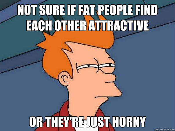 Not sure if fat people find each other attractive or they're just horny  Futurama Fry