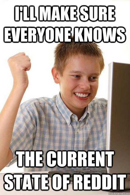 I'll make sure everyone knows the current state of reddit  Happy computer kid