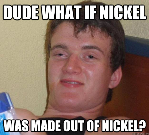 dude what if nickel  was made out of nickel?  10 Guy