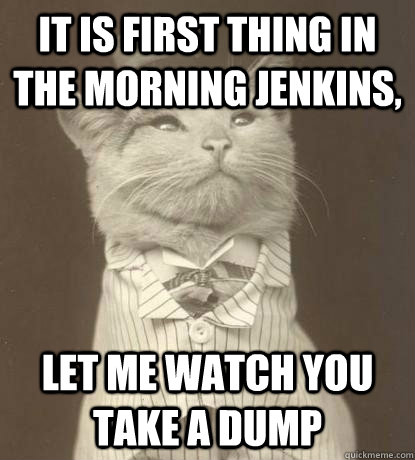 it is first thing in the morning jenkins,  let me watch you take a dump  Aristocat