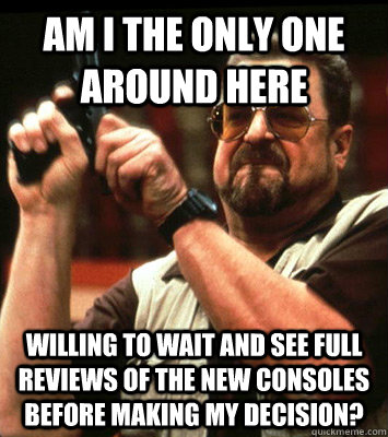 Am I the only one around here willing to wait and see full reviews of the new consoles before making my decision?  Walter Sobchak